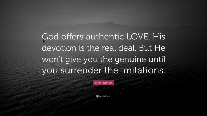 Max Lucado Quote: “God offers authentic LOVE. His devotion is the real deal. But He won’t give you the genuine until you surrender the imitations.”