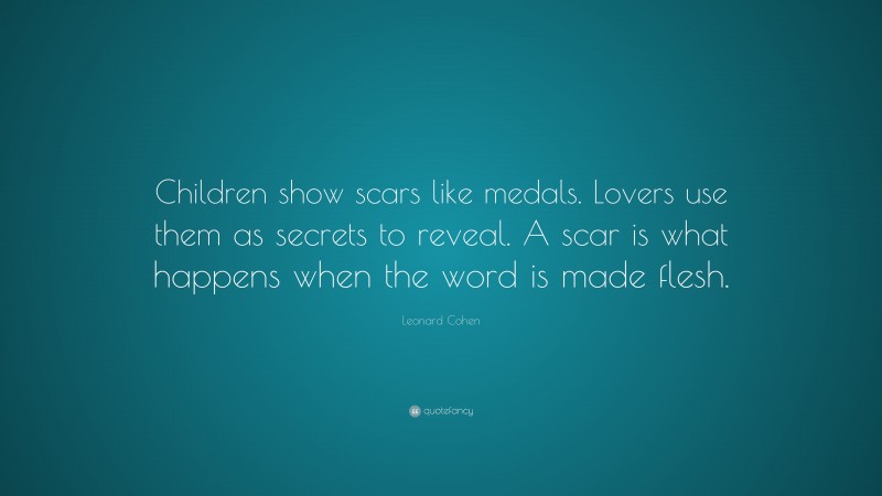 Leonard Cohen Quote: “Children show scars like medals. Lovers use them as secrets to reveal. A scar is what happens when the word is made flesh.”