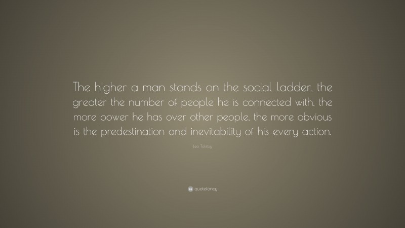Leo Tolstoy Quote: “The higher a man stands on the social ladder, the greater the number of people he is connected with, the more power he has over other people, the more obvious is the predestination and inevitability of his every action.”