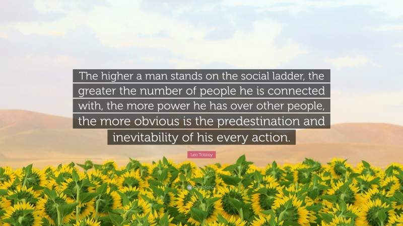Leo Tolstoy Quote: “The higher a man stands on the social ladder, the greater the number of people he is connected with, the more power he has over other people, the more obvious is the predestination and inevitability of his every action.”