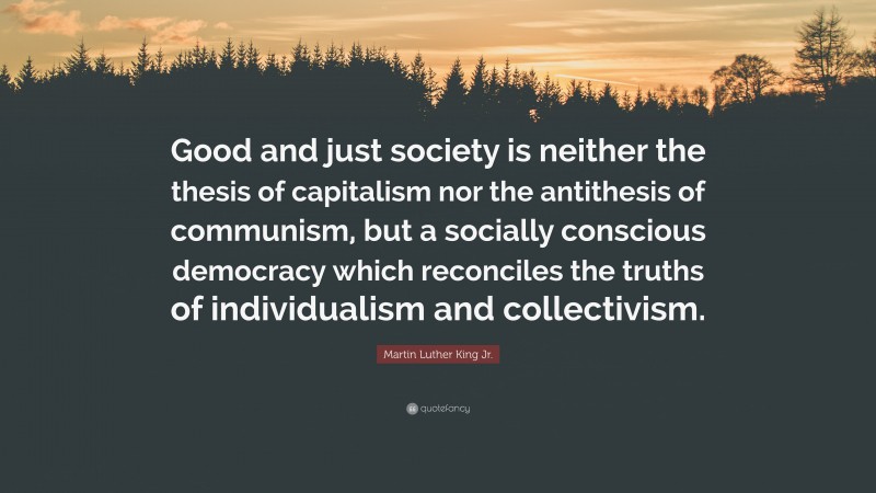 Martin Luther King Jr. Quote: “Good and just society is neither the thesis of capitalism nor the antithesis of communism, but a socially conscious democracy which reconciles the truths of individualism and collectivism.”