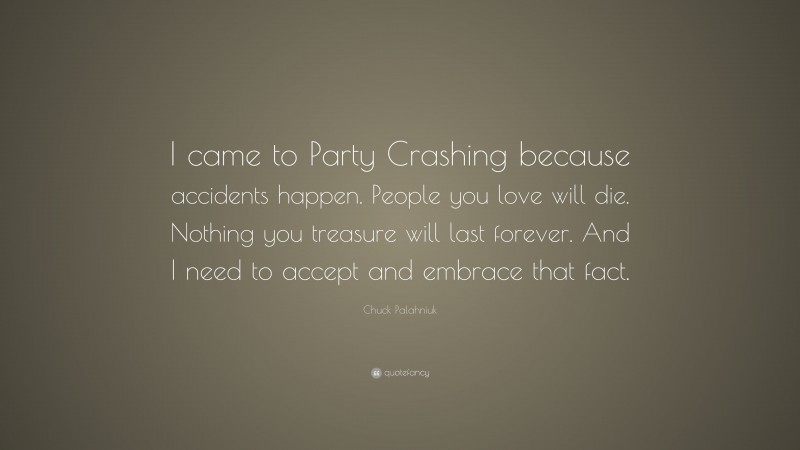 Chuck Palahniuk Quote: “I came to Party Crashing because accidents happen. People you love will die. Nothing you treasure will last forever. And I need to accept and embrace that fact.”
