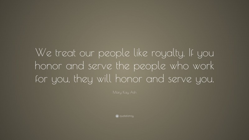 Mary Kay Ash Quote: “We treat our people like royalty. If you honor and serve the people who work for you, they will honor and serve you.”