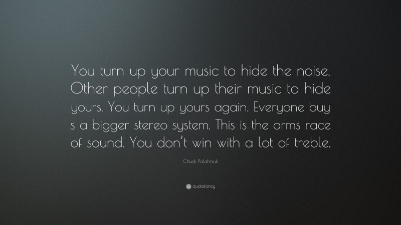Chuck Palahniuk Quote: “You turn up your music to hide the noise. Other people turn up their music to hide yours. You turn up yours again. Everyone buy s a bigger stereo system. This is the arms race of sound. You don’t win with a lot of treble.”