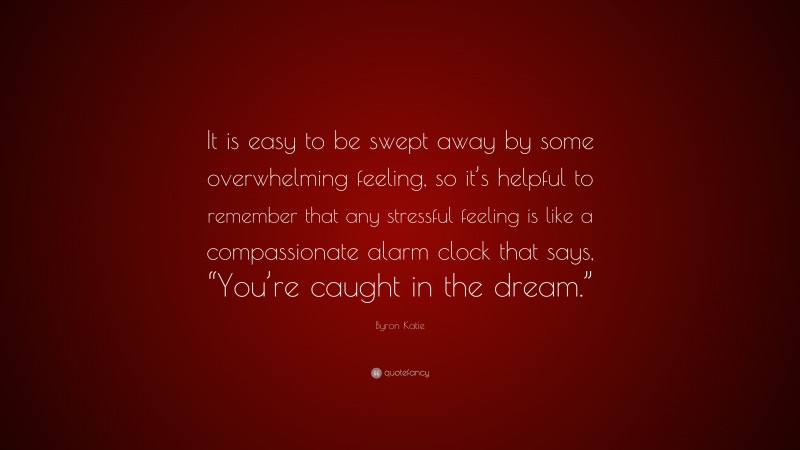 Byron Katie Quote: “It is easy to be swept away by some overwhelming feeling, so it’s helpful to remember that any stressful feeling is like a compassionate alarm clock that says, “You’re caught in the dream.””