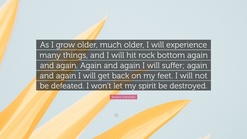 Banana Yoshimoto Quote: “As I grow older, much older, I will experience many things, and I will hit rock bottom again and again. Again and again I will suffer; again and again I will get back on my feet. I will not be defeated. I won’t let my spirit be destroyed.”