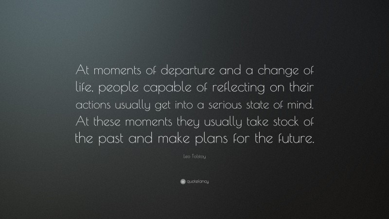 Leo Tolstoy Quote: “At moments of departure and a change of life, people capable of reflecting on their actions usually get into a serious state of mind. At these moments they usually take stock of the past and make plans for the future.”