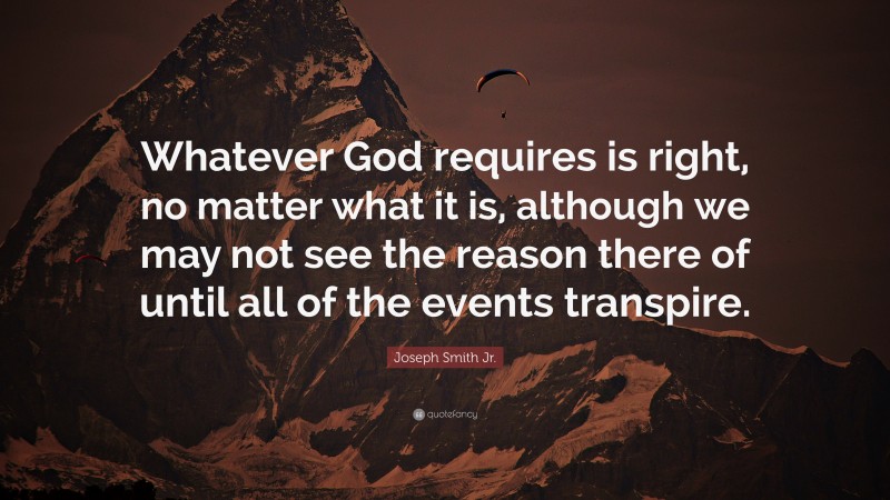 Joseph Smith Jr. Quote: “Whatever God requires is right, no matter what it is, although we may not see the reason there of until all of the events transpire.”