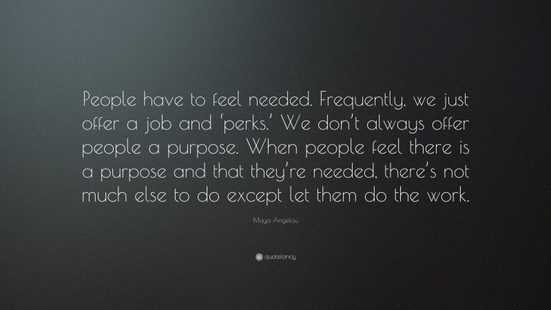Maya Angelou Quote: “People have to feel needed. Frequently, we just offer a job and ‘perks.’ We don’t always offer people a purpose. When people feel there is a purpose and that they’re needed, there’s not much else to do except let them do the work.”
