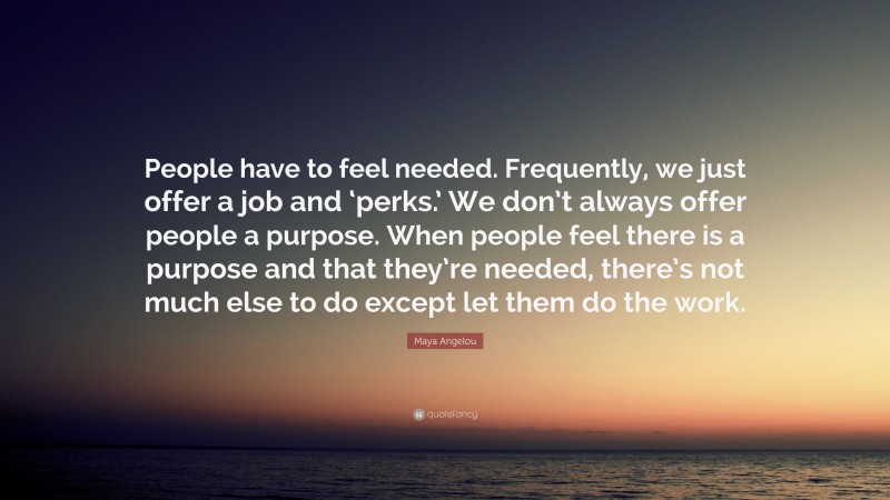 Maya Angelou Quote: “People have to feel needed. Frequently, we just offer a job and ‘perks.’ We don’t always offer people a purpose. When people feel there is a purpose and that they’re needed, there’s not much else to do except let them do the work.”