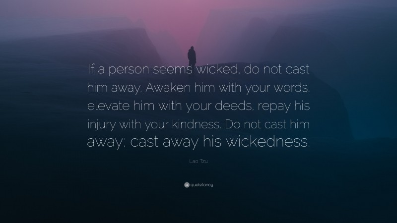 Lao Tzu Quote: “If a person seems wicked, do not cast him away. Awaken him with your words, elevate him with your deeds, repay his injury with your kindness. Do not cast him away; cast away his wickedness.”