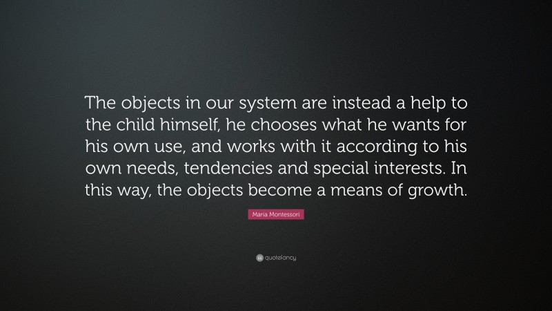 Maria Montessori Quote: “The objects in our system are instead a help to the child himself, he chooses what he wants for his own use, and works with it according to his own needs, tendencies and special interests. In this way, the objects become a means of growth.”