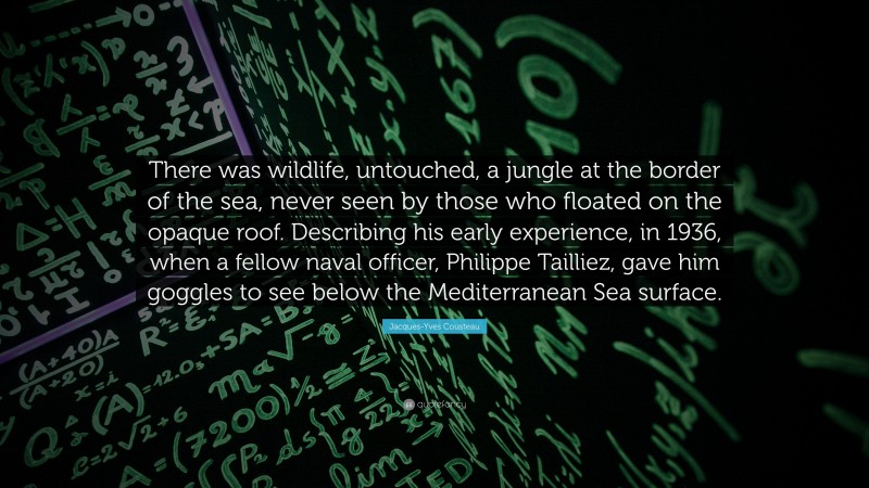 Jacques-Yves Cousteau Quote: “There was wildlife, untouched, a jungle at the border of the sea, never seen by those who floated on the opaque roof. Describing his early experience, in 1936, when a fellow naval officer, Philippe Tailliez, gave him goggles to see below the Mediterranean Sea surface.”