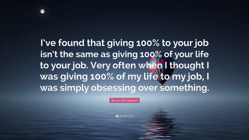 Bruce Springsteen Quote: “I’ve found that giving 100% to your job isn’t the same as giving 100% of your life to your job. Very often when I thought I was giving 100% of my life to my job, I was simply obsessing over something.”