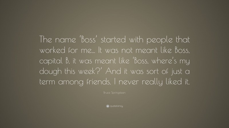 Bruce Springsteen Quote: “The name ‘Boss’ started with people that worked for me... It was not meant like Boss, capital B, it was meant like ‘Boss, where’s my dough this week?’ And it was sort of just a term among friends. I never really liked it.”