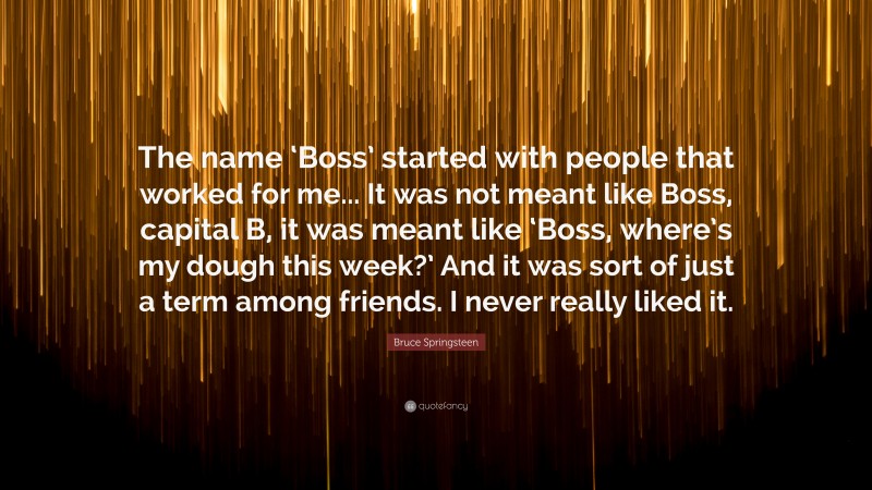 Bruce Springsteen Quote: “The name ‘Boss’ started with people that worked for me... It was not meant like Boss, capital B, it was meant like ‘Boss, where’s my dough this week?’ And it was sort of just a term among friends. I never really liked it.”