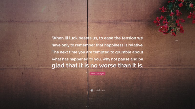 Dale Carnegie Quote: “When ill luck besets us, to ease the tension we have only to remember that happiness is relative. The next time you are tempted to grumble about what has happened to you, why not pause and be glad that it is no worse than it is.”
