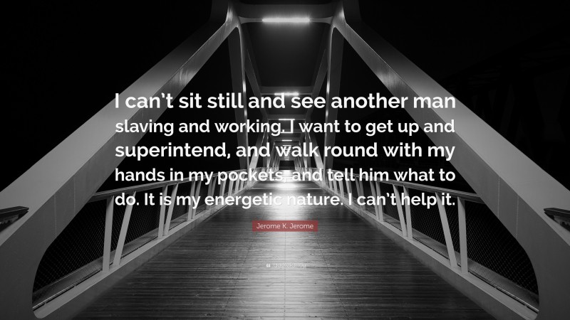 Jerome K. Jerome Quote: “I can’t sit still and see another man slaving and working. I want to get up and superintend, and walk round with my hands in my pockets, and tell him what to do. It is my energetic nature. I can’t help it.”