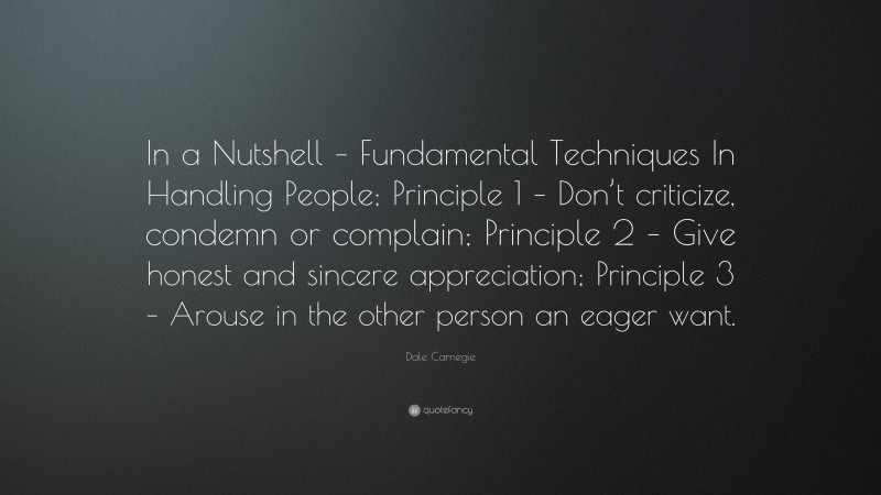 Dale Carnegie Quote: “In a Nutshell – Fundamental Techniques In Handling People; Principle 1 – Don’t criticize, condemn or complain; Principle 2 – Give honest and sincere appreciation; Principle 3 – Arouse in the other person an eager want.”