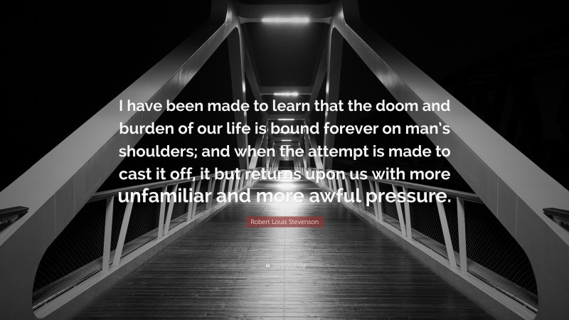 Robert Louis Stevenson Quote: “I have been made to learn that the doom and burden of our life is bound forever on man’s shoulders; and when the attempt is made to cast it off, it but returns upon us with more unfamiliar and more awful pressure.”