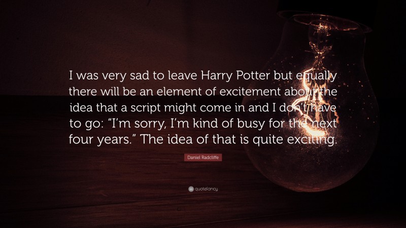 Daniel Radcliffe Quote: “I was very sad to leave Harry Potter but equally there will be an element of excitement about the idea that a script might come in and I don’t have to go: “I’m sorry, I’m kind of busy for the next four years.” The idea of that is quite exciting.”