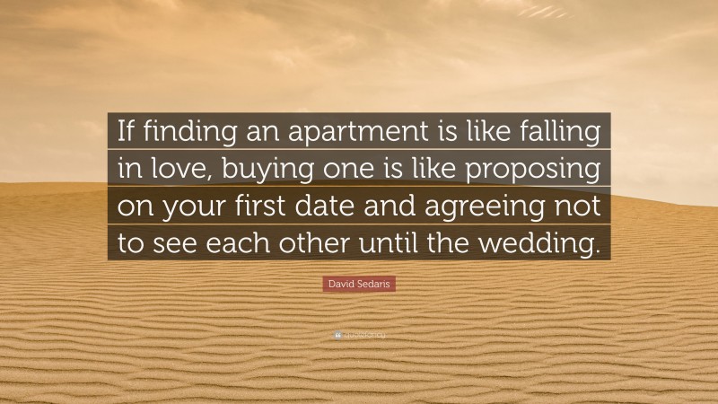 David Sedaris Quote: “If finding an apartment is like falling in love, buying one is like proposing on your first date and agreeing not to see each other until the wedding.”