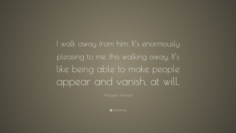 Margaret Atwood Quote: “I walk away from him. It’s enormously pleasing to me, this walking away. It’s like being able to make people appear and vanish, at will.”