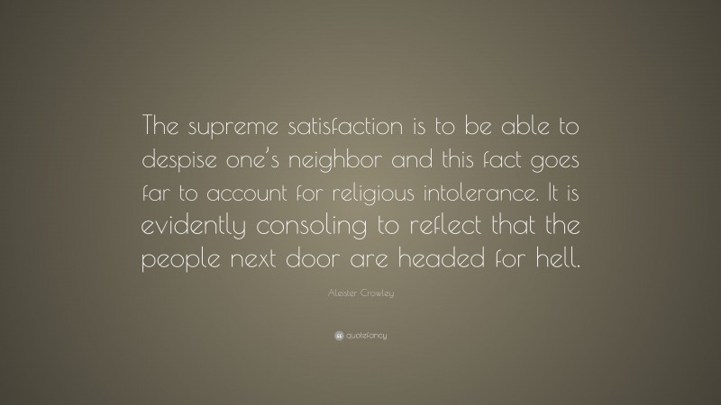 Aleister Crowley Quote: “The supreme satisfaction is to be able to despise one’s neighbor and this fact goes far to account for religious intolerance. It is evidently consoling to reflect that the people next door are headed for hell.”