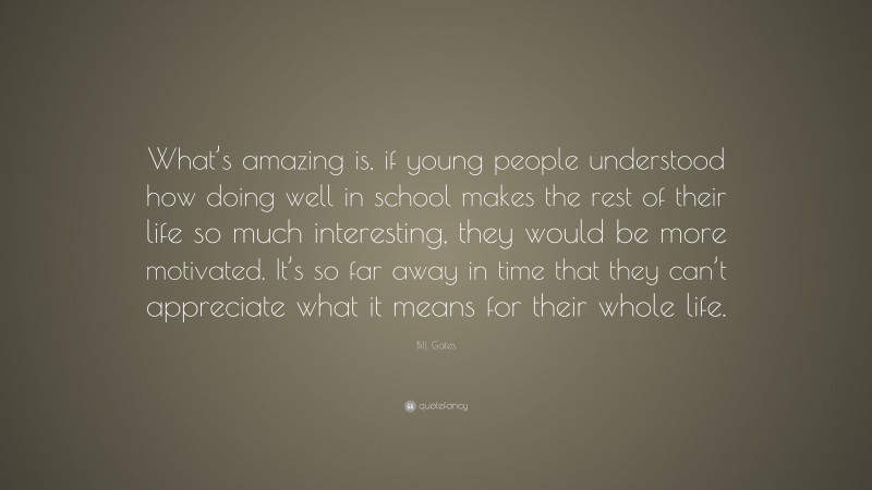 Bill Gates Quote: “What’s amazing is, if young people understood how doing well in school makes the rest of their life so much interesting, they would be more motivated. It’s so far away in time that they can’t appreciate what it means for their whole life.”