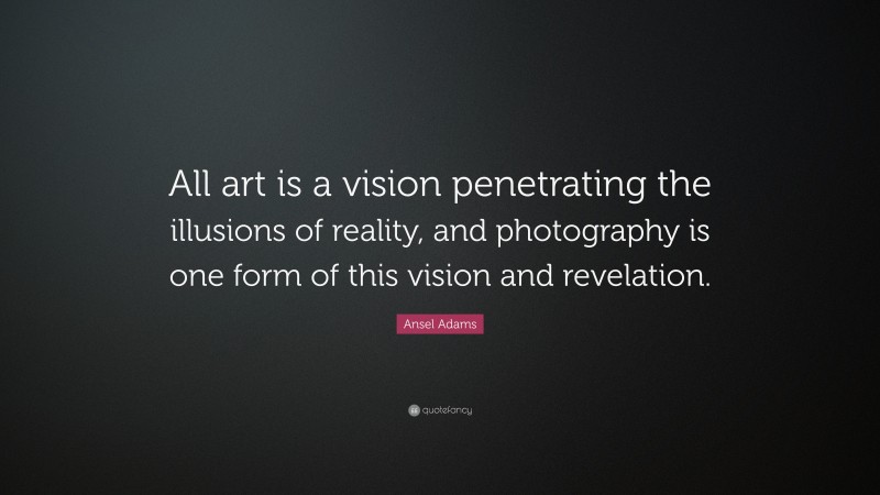Ansel Adams Quote: “All art is a vision penetrating the illusions of reality, and photography is one form of this vision and revelation.”