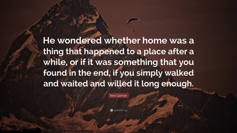 Neil Gaiman Quote: “He wondered whether home was a thing that happened to a place after a while, or if it was something that you found in the end, if you simply walked and waited and willed it long enough.”