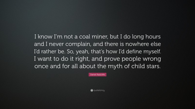 Daniel Radcliffe Quote: “I know I’m not a coal miner, but I do long hours and I never complain, and there is nowhere else I’d rather be. So, yeah, that’s how I’d define myself. I want to do it right, and prove people wrong once and for all about the myth of child stars.”