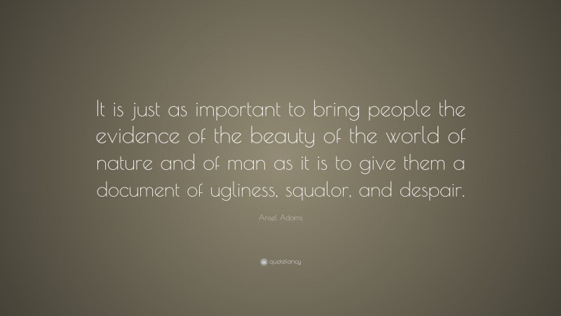 Ansel Adams Quote: “It is just as important to bring people the evidence of the beauty of the world of nature and of man as it is to give them a document of ugliness, squalor, and despair.”
