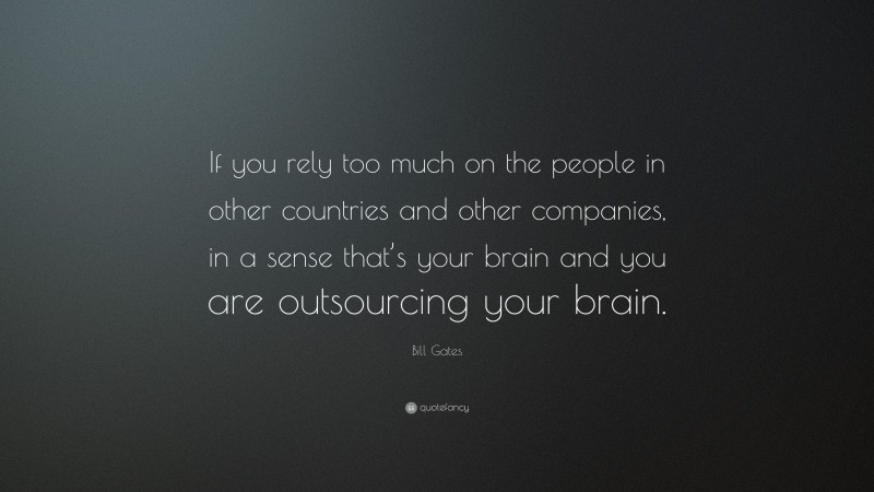 Bill Gates Quote: “If you rely too much on the people in other countries and other companies, in a sense that’s your brain and you are outsourcing your brain.”