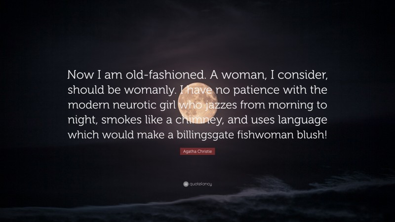 Agatha Christie Quote: “Now I am old-fashioned. A woman, I consider, should be womanly. I have no patience with the modern neurotic girl who jazzes from morning to night, smokes like a chimney, and uses language which would make a billingsgate fishwoman blush!”