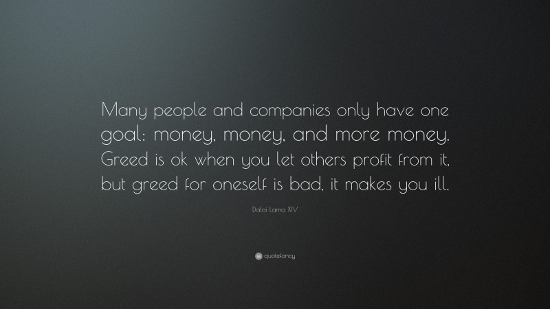 Dalai Lama XIV Quote: “Many people and companies only have one goal: money, money, and more money. Greed is ok when you let others profit from it, but greed for oneself is bad, it makes you ill.”
