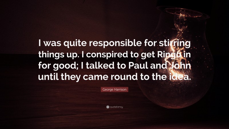 George Harrison Quote: “I was quite responsible for stirring things up. I conspired to get Ringo in for good; I talked to Paul and John until they came round to the idea.”