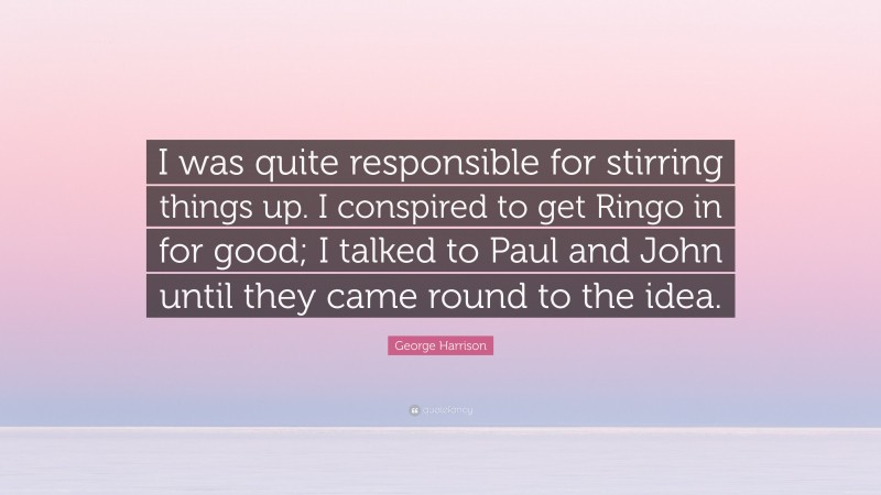 George Harrison Quote: “I was quite responsible for stirring things up. I conspired to get Ringo in for good; I talked to Paul and John until they came round to the idea.”