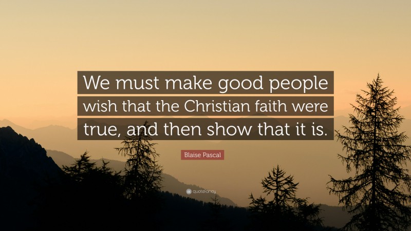 Blaise Pascal Quote: “We must make good people wish that the Christian faith were true, and then show that it is.”