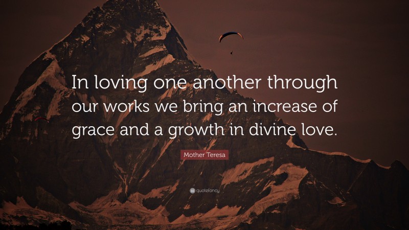 Mother Teresa Quote: “In loving one another through our works we bring an increase of grace and a growth in divine love.”