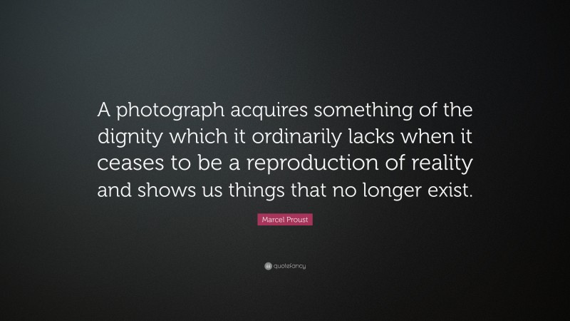 Marcel Proust Quote: “A photograph acquires something of the dignity which it ordinarily lacks when it ceases to be a reproduction of reality and shows us things that no longer exist.”