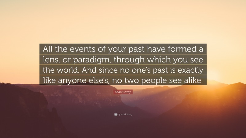 Sean Covey Quote: “All the events of your past have formed a lens, or paradigm, through which you see the world. And since no one’s past is exactly like anyone else’s, no two people see alike.”