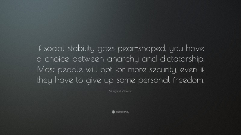 Margaret Atwood Quote: “If social stability goes pear-shaped, you have a choice between anarchy and dictatorship. Most people will opt for more security, even if they have to give up some personal freedom.”