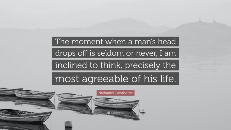 Nathaniel Hawthorne Quote: “The moment when a man’s head drops off is seldom or never, I am inclined to think, precisely the most agreeable of his life.”