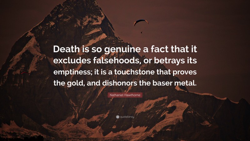 Nathaniel Hawthorne Quote: “Death is so genuine a fact that it excludes falsehoods, or betrays its emptiness; it is a touchstone that proves the gold, and dishonors the baser metal.”