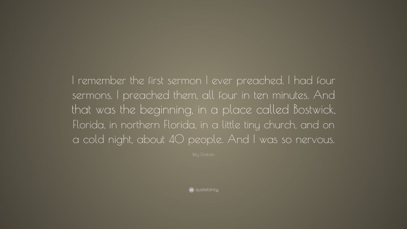 Billy Graham Quote: “I remember the first sermon I ever preached. I had four sermons. I preached them, all four in ten minutes. And that was the beginning, in a place called Bostwick, Florida, in northern Florida, in a little tiny church, and on a cold night, about 40 people. And I was so nervous.”