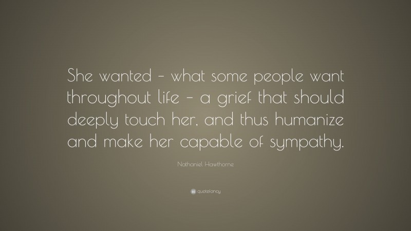 Nathaniel Hawthorne Quote: “She wanted – what some people want throughout life – a grief that should deeply touch her, and thus humanize and make her capable of sympathy.”