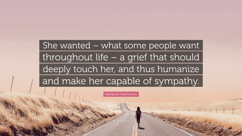 Nathaniel Hawthorne Quote: “She wanted – what some people want throughout life – a grief that should deeply touch her, and thus humanize and make her capable of sympathy.”