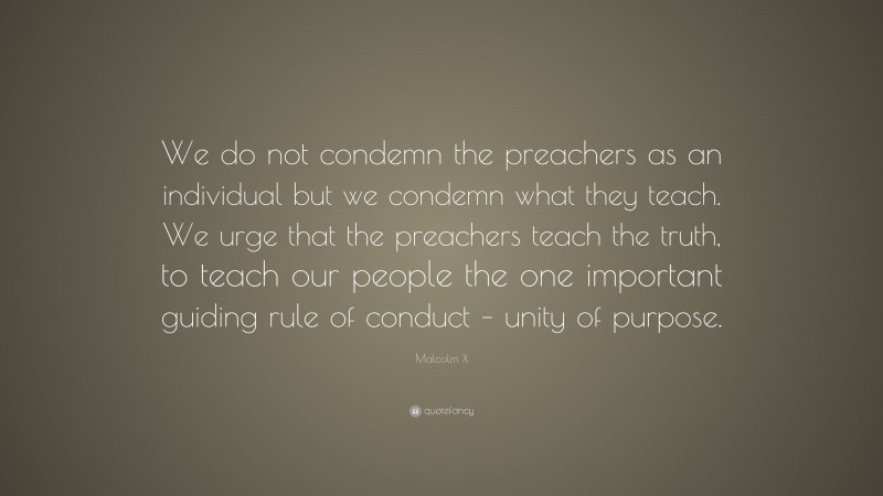 Malcolm X Quote: “We do not condemn the preachers as an individual but we condemn what they teach. We urge that the preachers teach the truth, to teach our people the one important guiding rule of conduct – unity of purpose.”