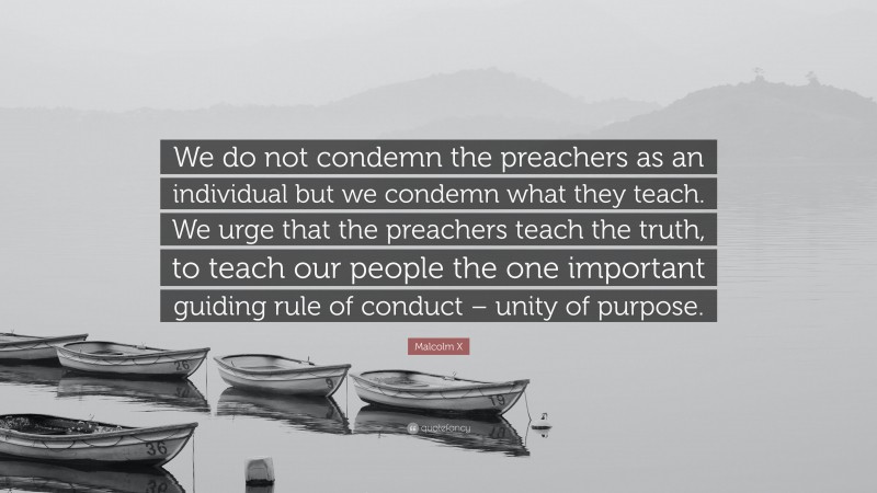 Malcolm X Quote: “We do not condemn the preachers as an individual but we condemn what they teach. We urge that the preachers teach the truth, to teach our people the one important guiding rule of conduct – unity of purpose.”